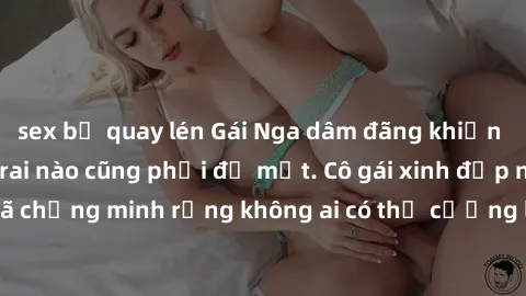 sex bị quay lén Gái Nga dâm đãng khiến tim bất cứ chàng trai nào cũng phải đỏ mặt. Cô gái xinh đẹp này đã chứng minh rằng không ai có thể cưỡng lại khi cô làm tình đắm say.