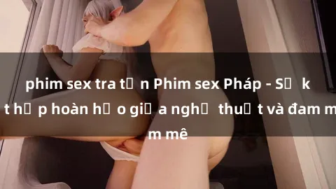 phim sex tra tấn Phim sex Pháp - Sự kết hợp hoàn hảo giữa nghệ thuật và đam mê