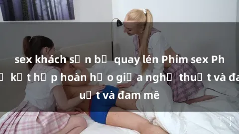 sex khách sạn bị quay lén Phim sex Pháp - Sự kết hợp hoàn hảo giữa nghệ thuật và đam mê