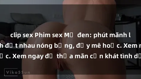 clip sex Phim sex Mỹ đen: phút mãnh liệt với những cảnh địt nhau nóng bỏng, đầy mê hoặc. Xem ngay để thỏa mãn cơn khát tình dục của bạn!