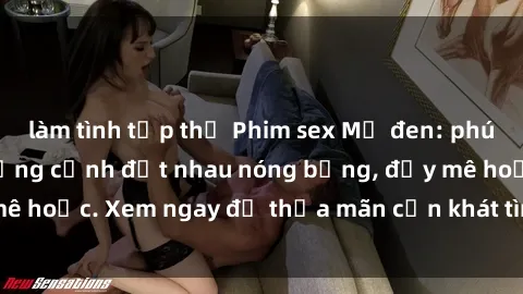 làm tình tập thể Phim sex Mỹ đen: phút mãnh liệt với những cảnh địt nhau nóng bỏng, đầy mê hoặc. Xem ngay để thỏa mãn cơn khát tình dục của bạn!