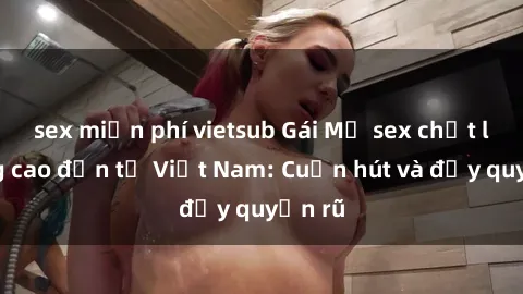 sex miễn phí vietsub Gái Mỹ sex chất lượng cao đến từ Việt Nam: Cuốn hút và đầy quyến rũ