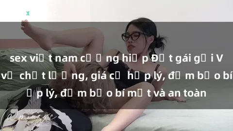 sex việt nam cưỡng hiếp Đặt gái gọi Việt Nam: Dịch vụ chất lượng, giá cả hợp lý, đảm bảo bí mật và an toàn