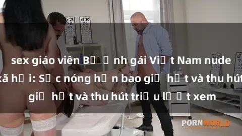 sex giáo viên Bộ ảnh gái Việt Nam nude gây sốt mạng xã hội: Sắc nóng hơn bao giờ hết và thu hút triệu lượt xem
