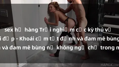 sex họ hàng Trải nghiệm cực kỳ thú vị khi làm tình với gái đẹp - Khoái cảm tột đỉnh và đam mê bùng nổ không ngờ chỉ trong một đêm!