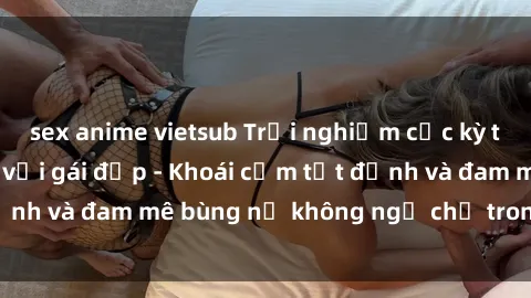 sex anime vietsub Trải nghiệm cực kỳ thú vị khi làm tình với gái đẹp - Khoái cảm tột đỉnh và đam mê bùng nổ không ngờ chỉ trong một đêm!
