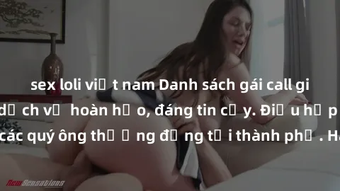 sex loli việt nam Danh sách gái call girl vip chất lượng, dịch vụ hoàn hảo, đáng tin cậy. Điều hấp dẫn cho các quý ông thượng đẳng tại thành phố. Hãy nhấc máy và đặt lịch ngay!