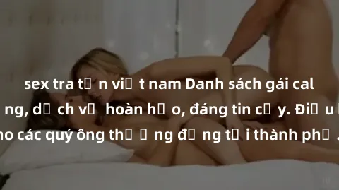 sex tra tấn việt nam Danh sách gái call girl vip chất lượng, dịch vụ hoàn hảo, đáng tin cậy. Điều hấp dẫn cho các quý ông thượng đẳng tại thành phố. Hãy nhấc máy và đặt lịch ngay!