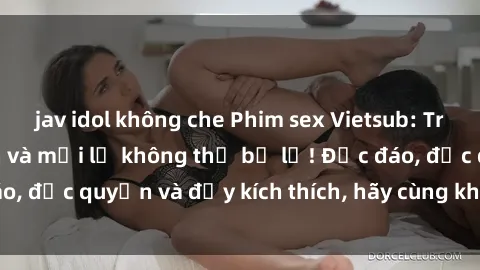 jav idol không che Phim sex Vietsub: Trải nghiệm hấp dẫn và mới lạ không thể bỏ lỡ! Độc đáo, độc quyền và đầy kích thích, hãy cùng khám phá ngay!
