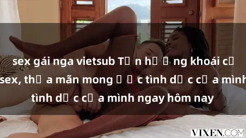 sex gái nga vietsub Tận hưởng khoái cảm với gái xinh sex, thỏa mãn mong ước tình dục của mình ngay hôm nay