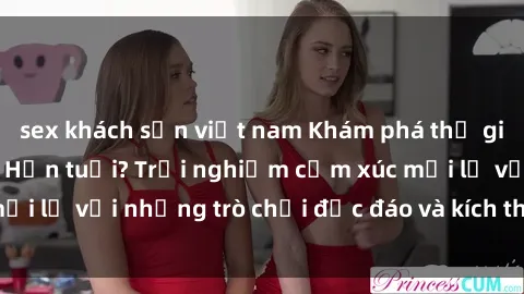 sex khách sạn việt nam Khám phá thế giới sex trực tuyến: Hơn tuổi? Trải nghiệm cảm xúc mới lạ với những trò chơi độc đáo và kích thích người lớn