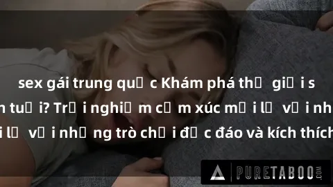 sex gái trung quốc Khám phá thế giới sex trực tuyến: Hơn tuổi? Trải nghiệm cảm xúc mới lạ với những trò chơi độc đáo và kích thích người lớn