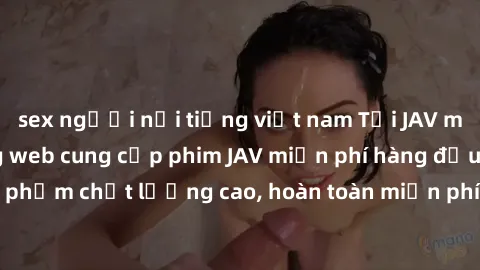 sex người nổi tiếng việt nam Tải JAV miễn phí: Các trang web cung cấp phim JAV miễn phí hàng đầu hiện nay. Các tác phẩm chất lượng cao, hoàn toàn miễn phí, giúp bạn thỏa mãn niềm đam mê mà không tốn k