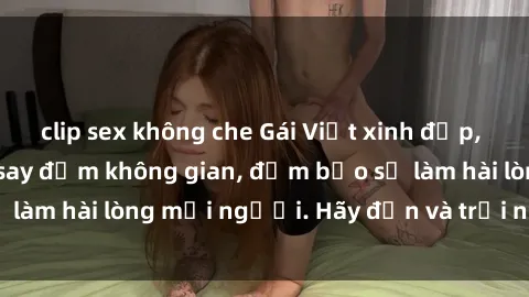 clip sex không che Gái Việt xinh đẹp, nồng nàn làm tình say đắm không gian, đảm bảo sẽ làm hài lòng mọi người. Hãy đến và trải nghiệm ngay!