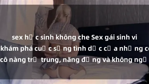sex học sinh không che Sex gái sinh viên hot nhất: Cùng khám phá cuộc sống tình dục của những cô nàng trẻ trung, năng động và không ngần ngại thử nghiệm!