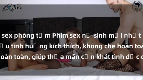 sex phòng tắm Phim sex nữ sinh mới nhất: Trải nghiệm nhiều tình huống kích thích, không che hoàn toàn, giúp thỏa mãn cơn khát tình dục của các bạn trẻ