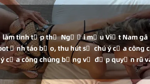 làm tình tập thể Người mẫu Việt Nam gây sốt với loạt shoot ảnh táo bạo, thu hút sự chú ý của công chúng bằng vẻ đẹp quyến rũ và gợi cảm.