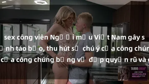 sex công viên Người mẫu Việt Nam gây sốt với loạt shoot ảnh táo bạo, thu hút sự chú ý của công chúng bằng vẻ đẹp quyến rũ và gợi cảm.