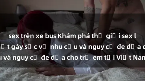 sex trên xe bus Khám phá thế giới sex loli Việt Nam: Sự thật gây sốc về nhu cầu và nguy cơ đe dọa cho trẻ em tại Việt Nam