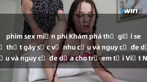 phim sex miễn phí Khám phá thế giới sex loli Việt Nam: Sự thật gây sốc về nhu cầu và nguy cơ đe dọa cho trẻ em tại Việt Nam