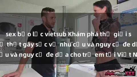 sex bạo lực vietsub Khám phá thế giới sex loli Việt Nam: Sự thật gây sốc về nhu cầu và nguy cơ đe dọa cho trẻ em tại Việt Nam