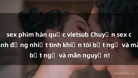 sex phim hàn quốc vietsub Chuyện sex chị dâu: hành động nhiệt tình khiến tôi bất ngờ và mãn nguyện!