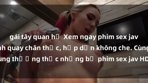 gái tây quan hệ Xem ngay phim sex jav HD với những cảnh quay chân thực, hấp dẫn không che. Cùng thưởng thức những bộ phim sex jav HD hot nhất hiện nay!