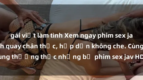 gái việt làm tình Xem ngay phim sex jav HD với những cảnh quay chân thực, hấp dẫn không che. Cùng thưởng thức những bộ phim sex jav HD hot nhất hiện nay!
