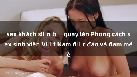 sex khách sạn bị quay lén Phong cách sex sinh viên Việt Nam độc đáo và đam mê