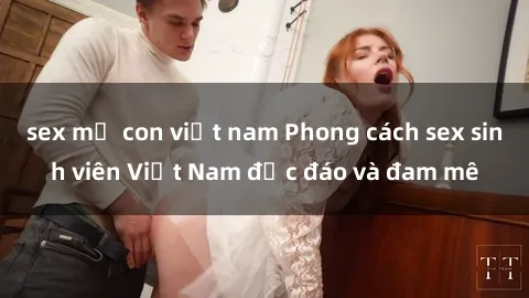 sex mẹ con việt nam Phong cách sex sinh viên Việt Nam độc đáo và đam mê